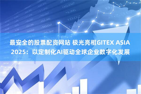 最安全的股票配资网站 极光亮相GITEX ASIA 2025：以定制化AI驱动全球企业数字化发展