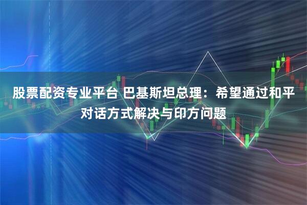 股票配资专业平台 巴基斯坦总理：希望通过和平对话方式解决与印方问题