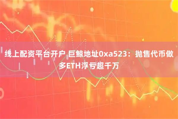 线上配资平台开户 巨鲸地址0xa523：抛售代币做多ETH浮亏超千万