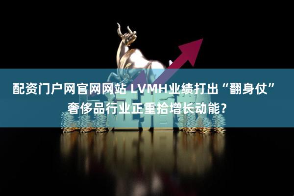 配资门户网官网网站 LVMH业绩打出“翻身仗” 奢侈品行业正重拾增长动能?