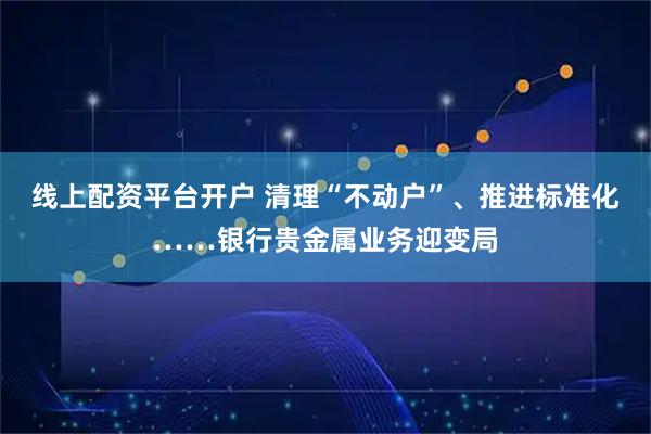 线上配资平台开户 清理“不动户”、推进标准化……银行贵金属业务迎变局