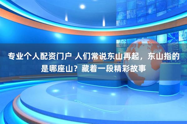 专业个人配资门户 人们常说东山再起,东山指的是哪座山?藏着一段精彩故事