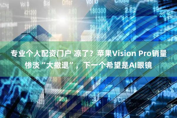专业个人配资门户 凉了？苹果Vision Pro销量惨淡“大撤退”，下一个希望是AI眼镜