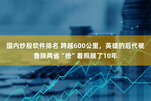 国内炒股软件排名 跨越600公里，英雄的后代被鲁陕两省“抢”着照顾了10年