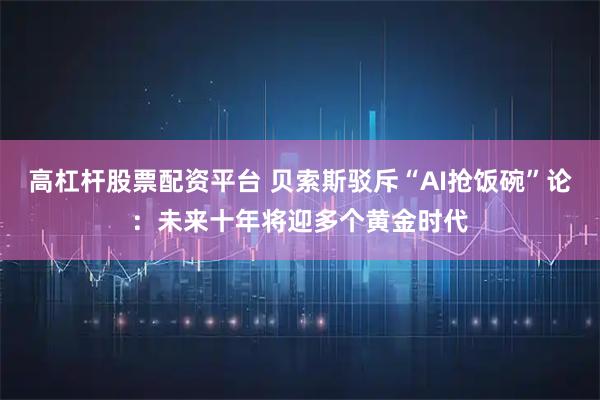 高杠杆股票配资平台 贝索斯驳斥“AI抢饭碗”论：未来十年将迎多个黄金时代