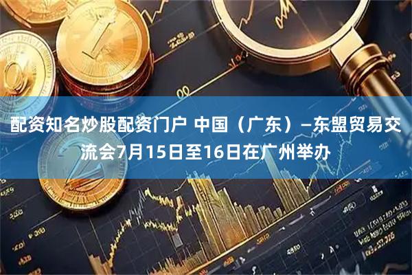 配资知名炒股配资门户 中国（广东）—东盟贸易交流会7月15日至16日在广州举办