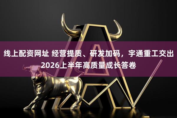 线上配资网址 经营提质、研发加码，宇通重工交出2026上半年高质量成长答卷