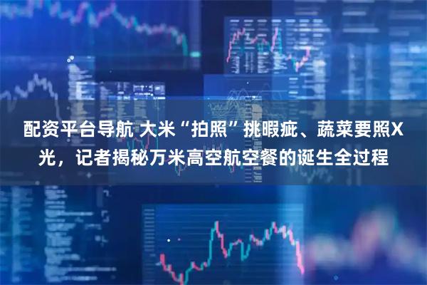 配资平台导航 大米“拍照”挑暇疵、蔬菜要照X光，记者揭秘万米高空航空餐的诞生全过程