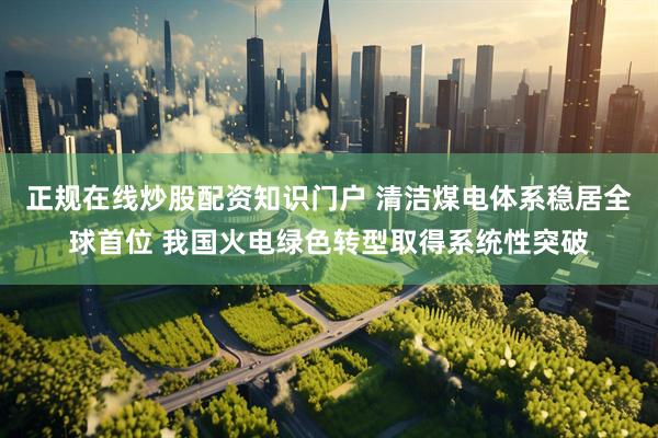 正规在线炒股配资知识门户 清洁煤电体系稳居全球首位 我国火电绿色转型取得系统性突破