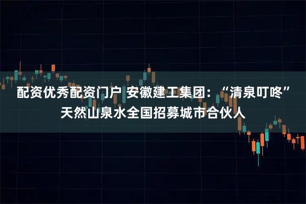 配资优秀配资门户 安徽建工集团：“清泉叮咚”天然山泉水全国招募城市合伙人