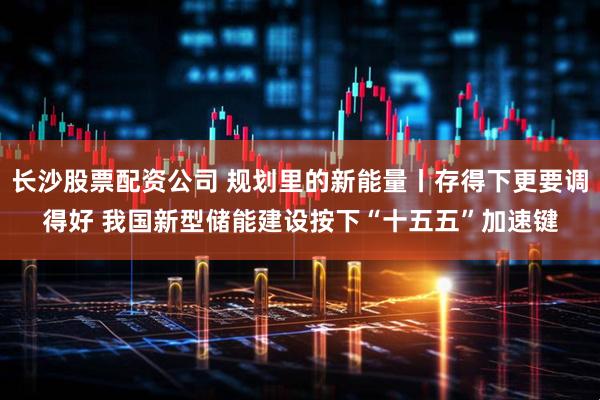 长沙股票配资公司 规划里的新能量丨存得下更要调得好 我国新型储能建设按下“十五五”加速键