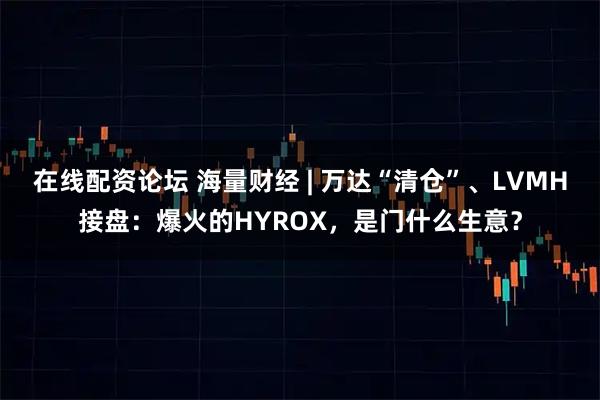 在线配资论坛 海量财经 | 万达“清仓”、LVMH接盘：爆火的HYROX，是门什么生意？