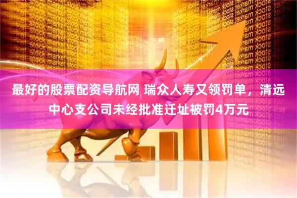 最好的股票配资导航网 瑞众人寿又领罚单，清远中心支公司未经批准迁址被罚4万元