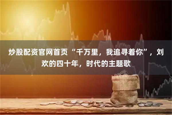 炒股配资官网首页 “千万里，我追寻着你”，刘欢的四十年，时代的主题歌